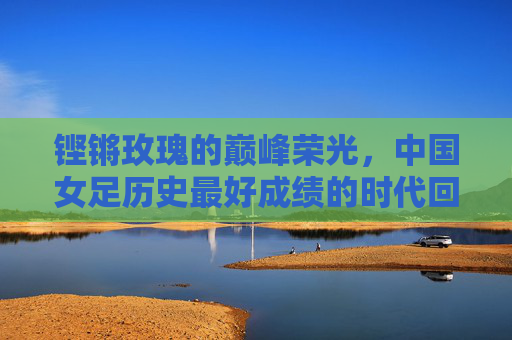 铿锵玫瑰的巅峰荣光,中国女足历史最好成绩的时代回响,铿锵玫瑰,历史最好成绩的巅峰回响