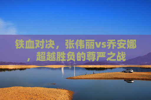 铁血对决,张伟丽vs乔安娜,超越胜负的尊严之战