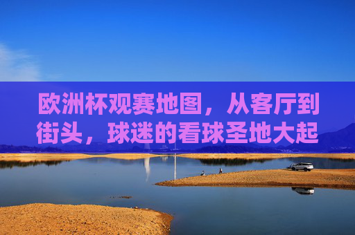 欧洲杯观赛地图，从客厅到街头，球迷的看球圣地大起底，欧洲杯观赛地图，从客厅到街头的球迷看球圣地大起底