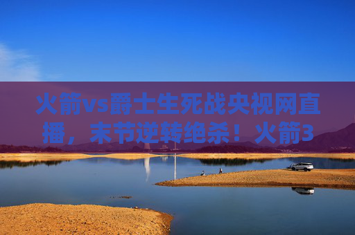 火箭vs爵士生死战央视网直播，末节逆转绝杀！火箭3-2夺赛点，系列赛悬念再起，火箭vs爵士生死战央视直播，末节逆转绝杀 3-2夺赛点悬念再起