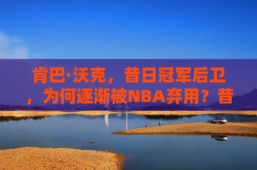肯巴·沃克,昔日冠军后卫,为何逐渐被NBA弃用?昔日冠军后卫肯巴·沃克,为何逐渐被NBA弃用?