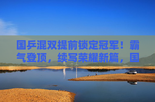 国乒混双提前锁定冠军！霸气登顶，续写荣耀新篇，国乒混双提前锁定冠军 续写荣耀新篇