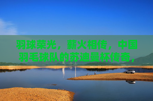 羽球荣光，薪火相传，中国羽毛球队的苏迪曼杯传奇，苏迪曼杯传奇，羽球荣光薪火相传
