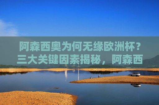 阿森西奥为何无缘欧洲杯？三大关键因素揭秘，阿森西奥无缘欧洲杯三大关键因素揭秘