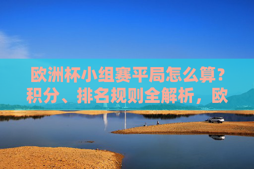 欧洲杯小组赛平局怎么算？积分、排名规则全解析，欧洲杯小组赛平局积分与排名规则全解析