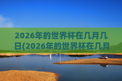 2026年的世界杯在几月几日(2026年的世界杯在几月几日举行)