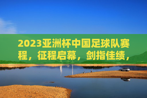 2023亚洲杯中国足球队赛程，征程启幕，剑指佳绩，2023亚洲杯中国足球队赛程，征程启幕剑指佳绩