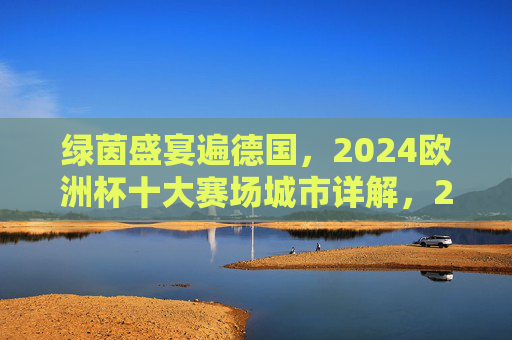 绿茵盛宴遍德国，2024欧洲杯十大赛场城市详解，2024欧洲杯德国十大赛场城市详解