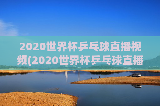 2020世界杯乒乓球直播视频(2020世界杯乒乓球直播视频回放)