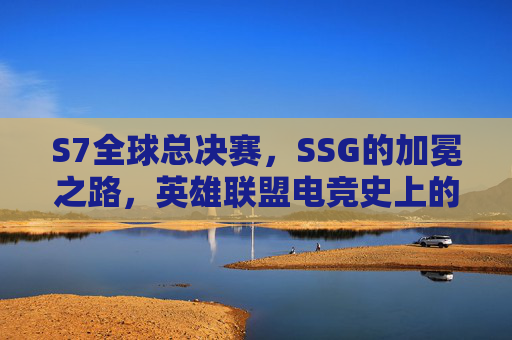 S7全球总决赛,SSG的加冕之路,英雄联盟电竞史上的宿命圆梦