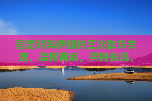 国足对阵伊朗的三次致命失误,遗憾背后,警钟长鸣,国足对阵伊朗三次致命失误,遗憾背后警钟长鸣
