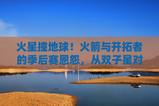 火星撞地球!火箭与开拓者的季后赛恩怨,从双子星对决到绝杀王宿命,火星撞地球!火箭开拓者季后赛恩怨,双子星对决到绝杀宿命