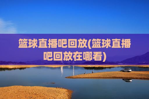 篮球直播吧回放(篮球直播吧回放在哪看)