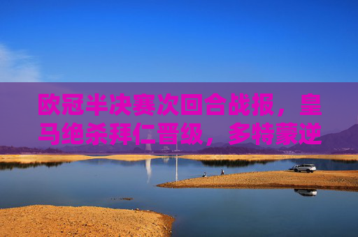 欧冠半决赛次回合战报，皇马绝杀拜仁晋级，多特蒙逆转巴黎会师决赛，欧冠半决赛，皇马绝杀拜仁、多特逆转巴黎 双雄会师决赛