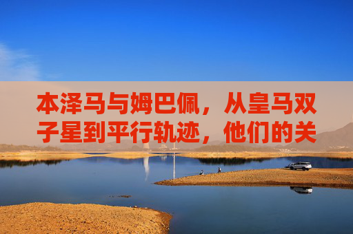 本泽马与姆巴佩,从皇马双子星到平行轨迹,他们的关系比你想的更复杂,本泽马与姆巴佩,从皇马双子星到平行轨迹的复杂关系