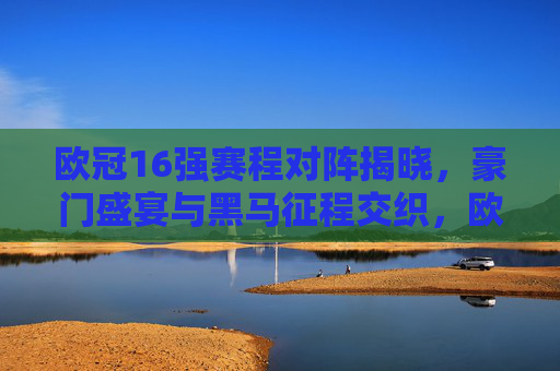 欧冠16强赛程对阵揭晓，豪门盛宴与黑马征程交织，欧冠16强赛程对阵揭晓，豪门盛宴与黑马征程交织