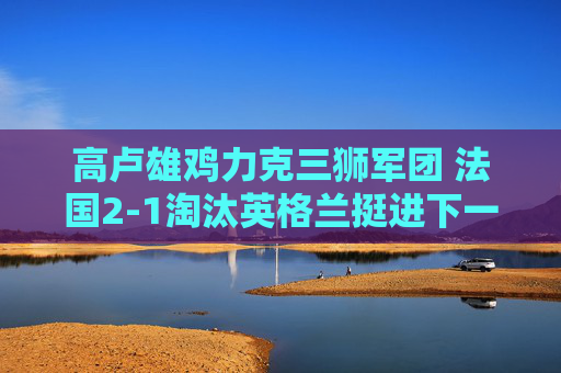高卢雄鸡力克三狮军团 法国2-1淘汰英格兰挺进下一轮,高卢雄鸡2-1力克三狮军团 法国挺进下一轮
