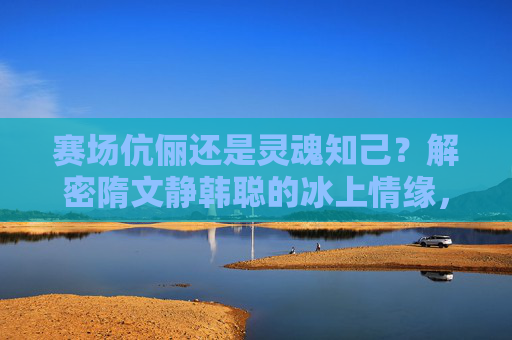 赛场伉俪还是灵魂知己?解密隋文静韩聪的冰上情缘,赛场伉俪与灵魂知己,隋文静韩聪的冰上情缘