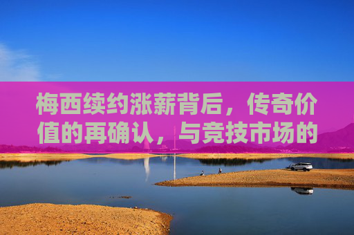 梅西续约涨薪背后,传奇价值的再确认,与竞技市场的必然选择,梅西续约涨薪,传奇价值再确认与竞技市场必然选择