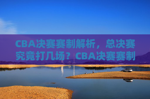 CBA决赛赛制解析,总决赛究竟打几场?CBA决赛赛制解析,总决赛究竟打几场?