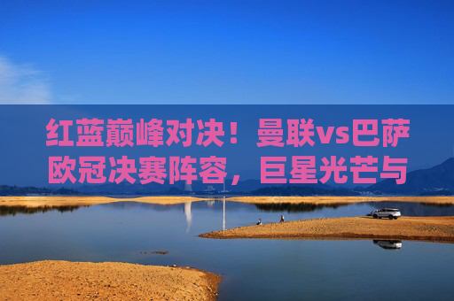 红蓝巅峰对决！曼联vs巴萨欧冠决赛阵容，巨星光芒与战术博弈的永恒经典，红蓝巅峰对决！曼联vs巴萨欧冠决赛，巨星光芒与战术博弈的永恒经典