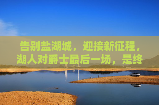 告别盐湖城,迎接新征程,湖人对爵士最后一场,是终章亦是序曲,湖人对爵士终章序曲,告别盐湖城启新征程