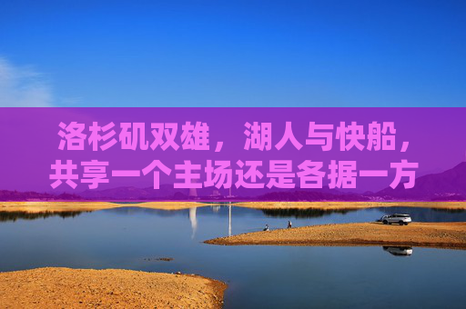 洛杉矶双雄,湖人与快船,共享一个主场还是各据一方?洛杉矶双雄主场之问,湖人与快船共享还是各据一方?