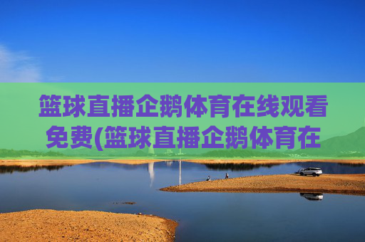 篮球直播企鹅体育在线观看免费(篮球直播企鹅体育在线观看免费高清)企鹅体育免费高清篮球直播在线观看