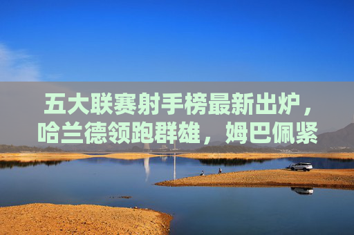 五大联赛射手榜最新出炉,哈兰德领跑群雄,姆巴佩紧追不舍,新星闪耀,五大联赛射手榜,哈兰德领跑群雄,姆巴佩紧追不舍,新星闪耀