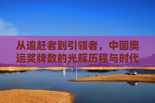 从追赶者到引领者,中国奥运奖牌数的光辉历程与时代意义,从追赶者到引领者,中国奥运奖牌数的光辉历程与时代意义