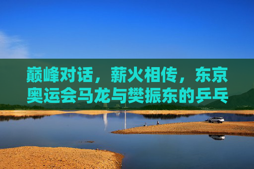 巅峰对话，薪火相传，东京奥运会马龙与樊振东的乒乓传承，巅峰对话薪火相传，东京奥运会马龙樊振东乒乓传承