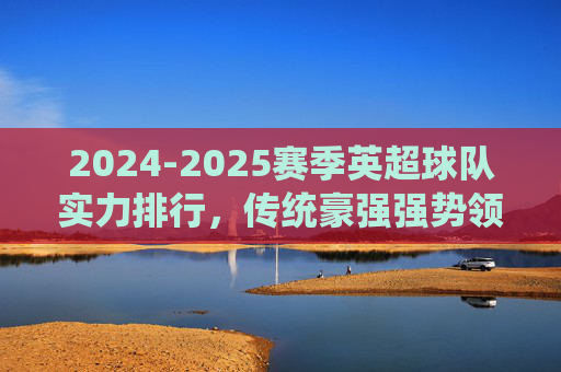 2024-2025赛季英超球队实力排行,传统豪强强势领跑,黑马球队暗藏杀机,2024-2025赛季英超实力排行,豪强领跑,黑马暗藏杀机
