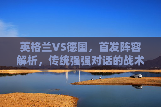 英格兰VS德国，首发阵容解析，传统强强对话的战术博弈，英格兰VS德国，首发解析与强强对话战术博弈