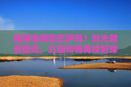 梅西会回到巴萨吗?时光能否倒流,红蓝传奇再续前缘?梅西重返巴萨?红蓝传奇时光倒流再续前缘