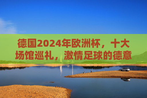 德国2024年欧洲杯,十大场馆巡礼,激情足球的德意志舞台,德国2024欧洲杯十大场馆巡礼,激情足球的德意志舞台