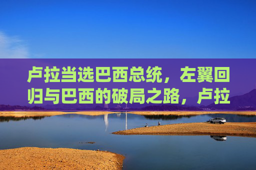 卢拉当选巴西总统，左翼回归与巴西的破局之路，卢拉当选，巴西左翼回归与破局之路
