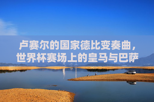 卢赛尔的国家德比变奏曲，世界杯赛场上的皇马与巴萨恩怨录，卢赛尔国家德比变奏曲，世界杯恩怨录