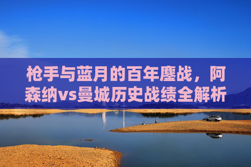 枪手与蓝月的百年鏖战，阿森纳vs曼城历史战绩全解析，枪手与蓝月百年鏖战，阿森纳vs曼城历史战绩全解析