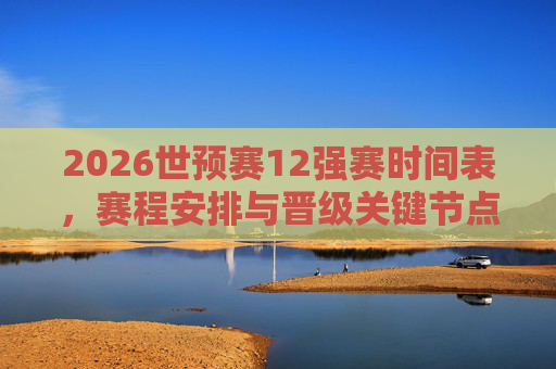 2026世预赛12强赛时间表,赛程安排与晋级关键节点解析,2026世预赛12强赛时间表,赛程安排与晋级关键节点解析