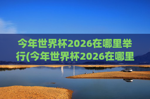 今年世界杯2026在哪里举行(今年世界杯2026在哪里举行开幕式)