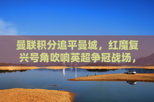 曼联积分追平曼城，红魔复兴号角吹响英超争冠战场，曼联积分追平曼城，红魔复兴剑指英超争冠