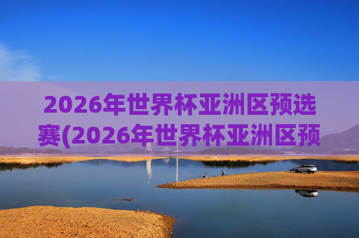 2026年世界杯亚洲区预选赛(2026年世界杯亚洲区预选赛)