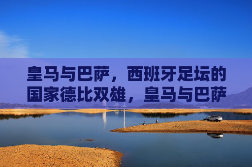 皇马与巴萨,西班牙足坛的国家德比双雄,皇马与巴萨,西班牙国家德比双雄