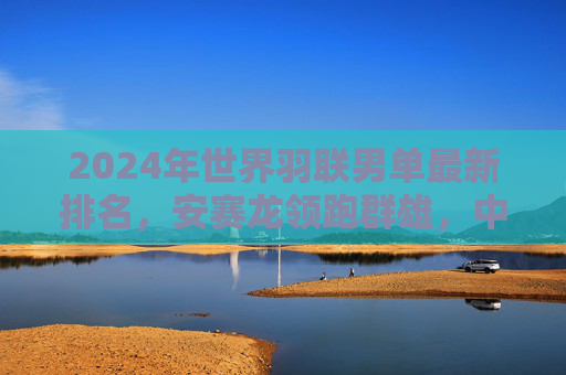 2024年世界羽联男单最新排名,安赛龙领跑群雄,中国男单稳中有进,2024世界羽联男单排名,安赛龙领跑,中国男单稳中有进