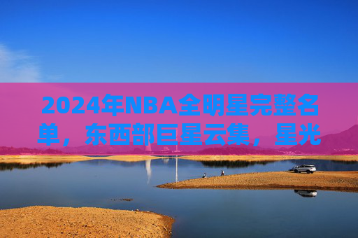 2024年NBA全明星完整名单，东西部巨星云集，星光闪耀篮球盛宴，2024年NBA全明星，东西部巨星云集，星光闪耀篮球盛宴
