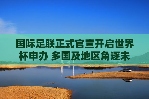 国际足联正式官宣开启世界杯申办 多国及地区角逐未来主办权,国际足联官宣开启世界杯申办 多国及地区角逐未来主办权