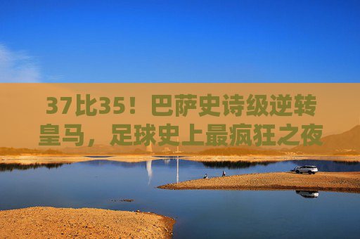 37比35！巴萨史诗级逆转皇马，足球史上最疯狂之夜诞生！37比35！巴萨史诗级逆转皇马，足球史上最疯狂之夜诞生！
