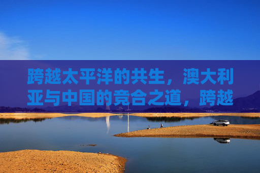 跨越太平洋的共生，澳大利亚与中国的竞合之道，跨越太平洋的澳中竞合共生之道