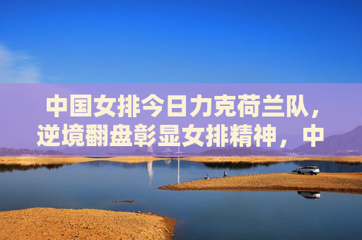 中国女排今日力克荷兰队，逆境翻盘彰显女排精神，中国女排力克荷兰 逆境翻盘彰显女排精神
