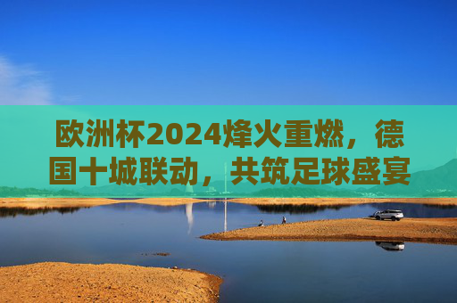 欧洲杯2024烽火重燃,德国十城联动,共筑足球盛宴,欧洲杯2024德国十城联动,共筑足球盛宴